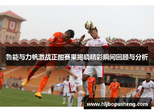 鲁能与力帆激战正酣赛果揭晓精彩瞬间回顾与分析